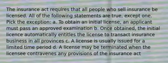 The insurance act requires that all people who sell insurance be licensed. All of the following statements are true, except one. Pick the exception: a. To obtain an initial license, an applicant must pass an approved examination b. Once obtained, the initial licence automatically entitles the license to transact insurance business in all provinces c. A license is usually issued for a limited time period d. A license may be terminated when the licensee contravenes any provisions of the insurance act