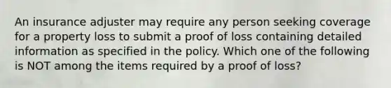 An insurance adjuster may require any person seeking coverage for a property loss to submit a proof of loss containing detailed information as specified in the policy. Which one of the following is NOT among the items required by a proof of loss?