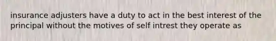 insurance adjusters have a duty to act in the best interest of the principal without the motives of self intrest they operate as