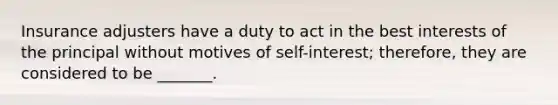 Insurance adjusters have a duty to act in the best interests of the principal without motives of self-interest; therefore, they are considered to be _______.