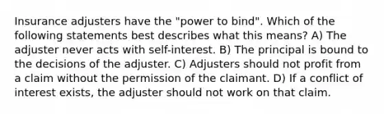 Insurance adjusters have the "power to bind". Which of the following statements best describes what this means? A) The adjuster never acts with self-interest. B) The principal is bound to the decisions of the adjuster. C) Adjusters should not profit from a claim without the permission of the claimant. D) If a conflict of interest exists, the adjuster should not work on that claim.