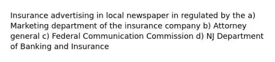 Insurance advertising in local newspaper in regulated by the a) Marketing department of the insurance company b) Attorney general c) Federal Communication Commission d) NJ Department of Banking and Insurance