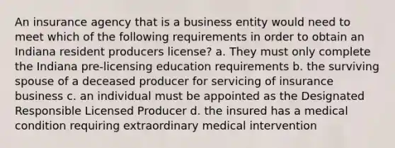 An insurance agency that is a business entity would need to meet which of the following requirements in order to obtain an Indiana resident producers license? a. They must only complete the Indiana pre-licensing education requirements b. the surviving spouse of a deceased producer for servicing of insurance business c. an individual must be appointed as the Designated Responsible Licensed Producer d. the insured has a medical condition requiring extraordinary medical intervention