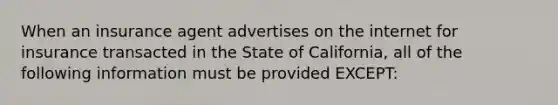 When an insurance agent advertises on the internet for insurance transacted in the State of California, all of the following information must be provided EXCEPT: