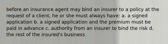 before an insurance agent may bind an insurer to a policy at the request of a client, he or she must always have: a. a signed application b. a signed application and the premium must be paid in advance c. authority from an insurer to bind the risk d. the rest of the insured's business