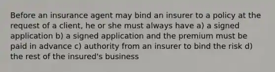 Before an insurance agent may bind an insurer to a policy at the request of a client, he or she must always have a) a signed application b) a signed application and the premium must be paid in advance c) authority from an insurer to bind the risk d) the rest of the insured's business