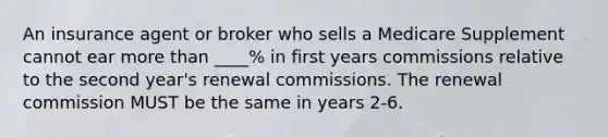 An insurance agent or broker who sells a Medicare Supplement cannot ear <a href='https://www.questionai.com/knowledge/keWHlEPx42-more-than' class='anchor-knowledge'>more than</a> ____% in first years commissions relative to the second year's renewal commissions. The renewal commission MUST be the same in years 2-6.