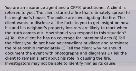 You are an insurance agent and a CFP® practitioner. A client is referred to you. The client started a fire that ultimately spread to his neighbor's house. The police are investigating the fire. The client wants to disclose all the facts to you to get insight on how his and his neighbor's property insurers are likely to react when the truth comes out. How should you respond to this situation? A) Tell the client he has no coverage for intentional acts B) Tell the client you do not have advisor-client privilege and terminate the relationship immediately C) Tell the client why he should document the event with photographs and diagrams D) Tell the client to remain silent about his role in causing the fire. Investigators may not be able to identify him as its cause.