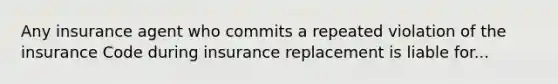 Any insurance agent who commits a repeated violation of the insurance Code during insurance replacement is liable for...