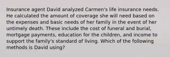 Insurance agent David analyzed Carmen's life insurance needs. He calculated the amount of coverage she will need based on the expenses and basic needs of her family in the event of her untimely death. These include the cost of funeral and burial, mortgage payments, education for the children, and income to support the family's standard of living. Which of the following methods is David using?