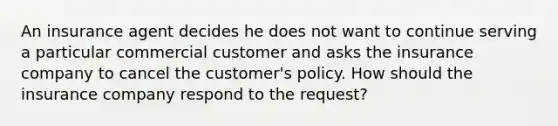 An insurance agent decides he does not want to continue serving a particular commercial customer and asks the insurance company to cancel the customer's policy. How should the insurance company respond to the request?