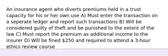 An insurance agent who diverts premiums held in a trust capacity for his or her own use A) Must enter the transaction on a seperate ledger and report such transactions B) Will be considered guilty of theft and be punished to the extent of the law C) Must report the premium as additional income to the insurer D) Will be fined 250 and required to attend a 3-hour ethics review course