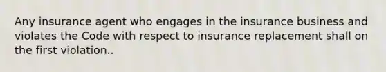 Any insurance agent who engages in the insurance business and violates the Code with respect to insurance replacement shall on the first violation..