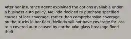 After her insurance agent explained the options available under a business auto policy, Melinda decided to purchase specified causes of loss coverage, rather than comprehensive coverage, on the trucks in her fleet. Melinda will not have coverage for loss to a covered auto caused by earthquake glass breakage flood theft