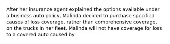 After her insurance agent explained the options available under a business auto policy, Malinda decided to purchase specified causes of loss coverage, rather than comprehensive coverage, on the trucks in her fleet. Malinda will not have coverage for loss to a covered auto caused by: