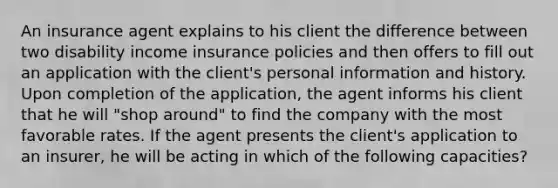 An insurance agent explains to his client the difference between two disability income insurance policies and then offers to fill out an application with the client's personal information and history. Upon completion of the application, the agent informs his client that he will "shop around" to find the company with the most favorable rates. If the agent presents the client's application to an insurer, he will be acting in which of the following capacities?