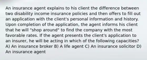 An insurance agent explains to his client the difference between two disability income insurance policies and then offers to fill out an application with the client's personal information and history. Upon completion of the application, the agent informs his client that he will "shop around" to find the company with the most favorable rates. If the agent presents the client's application to an insurer, he will be acting in which of the following capacities? A) An insurance broker B) A life agent C) An insurance solicitor D) An insurance agent