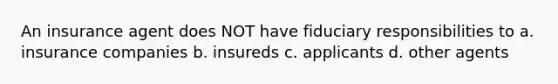 An insurance agent does NOT have fiduciary responsibilities to a. insurance companies b. insureds c. applicants d. other agents