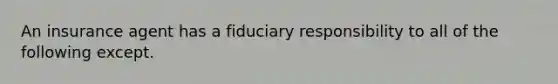 An insurance agent has a fiduciary responsibility to all of the following except.