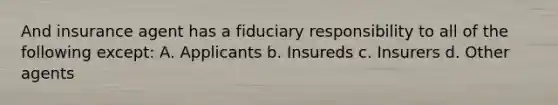 And insurance agent has a fiduciary responsibility to all of the following except: A. Applicants b. Insureds c. Insurers d. Other agents