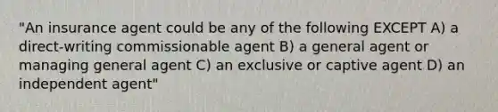 "An insurance agent could be any of the following EXCEPT A) a direct-writing commissionable agent B) a general agent or managing general agent C) an exclusive or captive agent D) an independent agent"