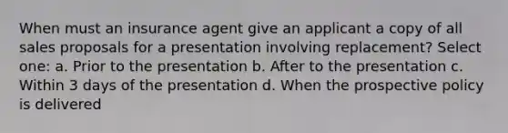 When must an insurance agent give an applicant a copy of all sales proposals for a presentation involving replacement? Select one: a. Prior to the presentation b. After to the presentation c. Within 3 days of the presentation d. When the prospective policy is delivered