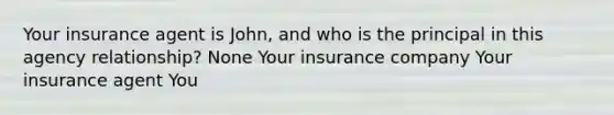 Your insurance agent is John, and who is the principal in this agency relationship? None Your insurance company Your insurance agent You