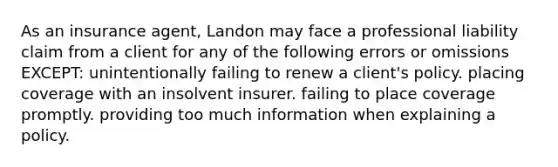 As an insurance agent, Landon may face a professional liability claim from a client for any of the following errors or omissions EXCEPT: unintentionally failing to renew a client's policy. placing coverage with an insolvent insurer. failing to place coverage promptly. providing too much information when explaining a policy.