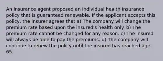 An insurance agent proposed an individual health insurance policy that is guaranteed renewable. If the applicant accepts this policy, the insurer agrees that a) The company will change the premium rate based upon the insured's health only. b) The premium rate cannot be changed for any reason. c) The insured will always be able to pay the premiums. d) The company will continue to renew the policy until the insured has reached age 65.