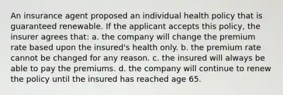 An insurance agent proposed an individual health policy that is guaranteed renewable. If the applicant accepts this policy, the insurer agrees that: a. the company will change the premium rate based upon the insured's health only. b. the premium rate cannot be changed for any reason. c. the insured will always be able to pay the premiums. d. the company will continue to renew the policy until the insured has reached age 65.