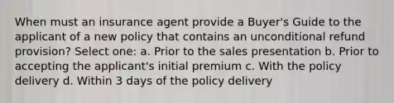 When must an insurance agent provide a Buyer's Guide to the applicant of a new policy that contains an unconditional refund provision? Select one: a. Prior to the sales presentation b. Prior to accepting the applicant's initial premium c. With the policy delivery d. Within 3 days of the policy delivery