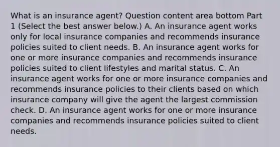 What is an insurance​ agent? Question content area bottom Part 1 ​(Select the best answer​ below.) A. An insurance agent works only for local insurance companies and recommends insurance policies suited to client needs. B. An insurance agent works for one or more insurance companies and recommends insurance policies suited to client lifestyles and marital status. C. An insurance agent works for one or more insurance companies and recommends insurance policies to their clients based on which insurance company will give the agent the largest commission check. D. An insurance agent works for one or more insurance companies and recommends insurance policies suited to client needs.