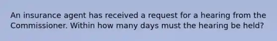 An insurance agent has received a request for a hearing from the Commissioner. Within how many days must the hearing be held?