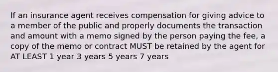 If an insurance agent receives compensation for giving advice to a member of the public and properly documents the transaction and amount with a memo signed by the person paying the fee, a copy of the memo or contract MUST be retained by the agent for AT LEAST 1 year 3 years 5 years 7 years