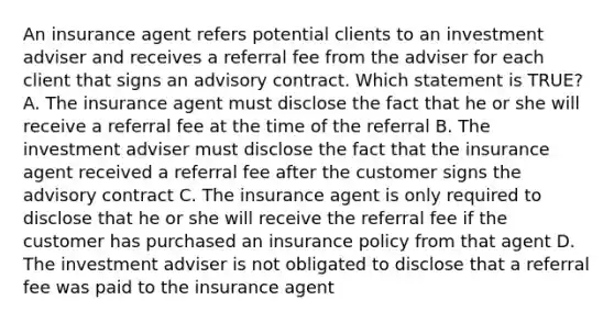 An insurance agent refers potential clients to an investment adviser and receives a referral fee from the adviser for each client that signs an advisory contract. Which statement is TRUE? A. The insurance agent must disclose the fact that he or she will receive a referral fee at the time of the referral B. The investment adviser must disclose the fact that the insurance agent received a referral fee after the customer signs the advisory contract C. The insurance agent is only required to disclose that he or she will receive the referral fee if the customer has purchased an insurance policy from that agent D. The investment adviser is not obligated to disclose that a referral fee was paid to the insurance agent