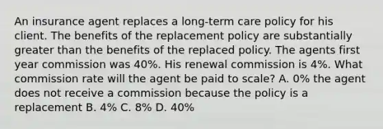 An insurance agent replaces a long-term care policy for his client. The benefits of the replacement policy are substantially greater than the benefits of the replaced policy. The agents first year commission was 40%. His renewal commission is 4%. What commission rate will the agent be paid to scale? A. 0% the agent does not receive a commission because the policy is a replacement B. 4% C. 8% D. 40%