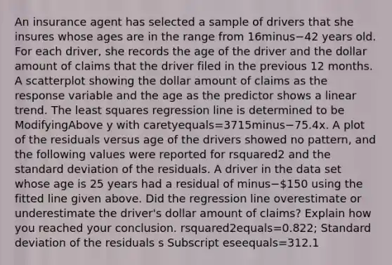 An insurance agent has selected a sample of drivers that she insures whose ages are in the range from 16minus−42 years old. For each​ driver, she records the age of the driver and the dollar amount of claims that the driver filed in the previous 12 months. A scatterplot showing the dollar amount of claims as the response variable and the age as the predictor shows a linear trend. The least squares regression line is determined to be ModifyingAbove y with caretyequals=3715minus−75.4x. A plot of the residuals versus age of the drivers showed no​ pattern, and the following values were reported for rsquared2 and the standard deviation of the residuals. A driver in the data set whose age is 25 years had a residual of minus−​150 using the fitted line given above. Did the regression line overestimate or underestimate the​ driver's dollar amount of​ claims? Explain how you reached your conclusion. rsquared2equals=​0.822; Standard deviation of the residuals s Subscript eseequals=312.1