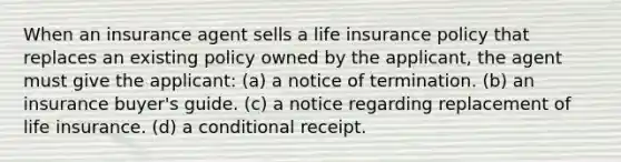 When an insurance agent sells a life insurance policy that replaces an existing policy owned by the applicant, the agent must give the applicant: (a) a notice of termination. (b) an insurance buyer's guide. (c) a notice regarding replacement of life insurance. (d) a conditional receipt.