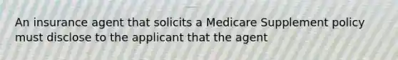 An insurance agent that solicits a Medicare Supplement policy must disclose to the applicant that the agent