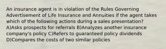 An insurance agent is in violation of the Rules Governing Advertisement of Life Insurance and Annuities if the agent takes which of the following actions during a sales presentation? A)Asks prospects for referrals B)Analyzes another insurance company's policy C)Refers to guaranteed policy dividends D)Compares the costs of two similar policies