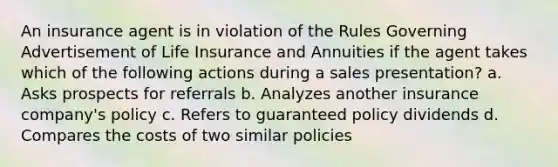 An insurance agent is in violation of the Rules Governing Advertisement of Life Insurance and Annuities if the agent takes which of the following actions during a sales presentation? a. Asks prospects for referrals b. Analyzes another insurance company's policy c. Refers to guaranteed policy dividends d. Compares the costs of two similar policies