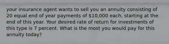 your insurance agent wants to sell you an annuity consisting of 20 equal end of year payments of 10,000 each, starting at the end of this year. Your desired rate of return for investments of this type is 7 percent. What is the most you would pay for this annuity today?