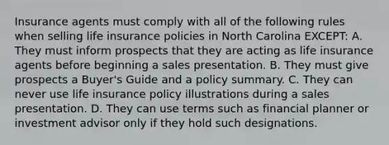 Insurance agents must comply with all of the following rules when selling life insurance policies in North Carolina EXCEPT: A. They must inform prospects that they are acting as life insurance agents before beginning a sales presentation. B. They must give prospects a Buyer's Guide and a policy summary. C. They can never use life insurance policy illustrations during a sales presentation. D. They can use terms such as financial planner or investment advisor only if they hold such designations.