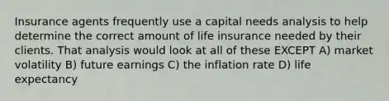 Insurance agents frequently use a capital needs analysis to help determine the correct amount of life insurance needed by their clients. That analysis would look at all of these EXCEPT A) market volatility B) future earnings C) the inflation rate D) life expectancy