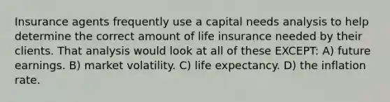 Insurance agents frequently use a capital needs analysis to help determine the correct amount of life insurance needed by their clients. That analysis would look at all of these EXCEPT: A) future earnings. B) market volatility. C) life expectancy. D) the inflation rate.