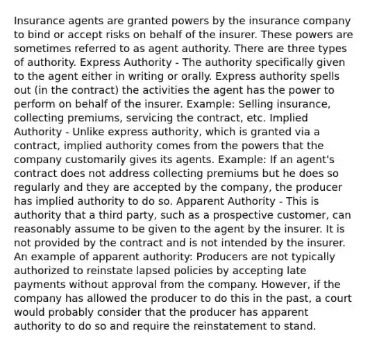 Insurance agents are granted powers by the insurance company to bind or accept risks on behalf of the insurer. These powers are sometimes referred to as agent authority. There are three types of authority. Express Authority - The authority specifically given to the agent either in writing or orally. Express authority spells out (in the contract) the activities the agent has the power to perform on behalf of the insurer. Example: Selling insurance, collecting premiums, servicing the contract, etc. Implied Authority - Unlike express authority, which is granted via a contract, implied authority comes from the powers that the company customarily gives its agents. Example: If an agent's contract does not address collecting premiums but he does so regularly and they are accepted by the company, the producer has implied authority to do so. Apparent Authority - This is authority that a third party, such as a prospective customer, can reasonably assume to be given to the agent by the insurer. It is not provided by the contract and is not intended by the insurer. An example of apparent authority: Producers are not typically authorized to reinstate lapsed policies by accepting late payments without approval from the company. However, if the company has allowed the producer to do this in the past, a court would probably consider that the producer has apparent authority to do so and require the reinstatement to stand.