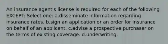 An insurance agent's license is required for each of the following EXCEPT: Select one: a.disseminate information regarding insurance rates. b.sign an application or an order for insurance on behalf of an applicant. c.advise a prospective purchaser on the terms of existing coverage. d.underwriting.