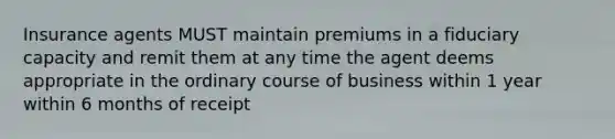 Insurance agents MUST maintain premiums in a fiduciary capacity and remit them at any time the agent deems appropriate in the ordinary course of business within 1 year within 6 months of receipt