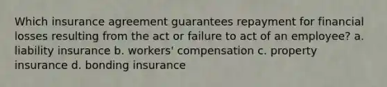 Which insurance agreement guarantees repayment for financial losses resulting from the act or failure to act of an employee? a. liability insurance b. workers' compensation c. property insurance d. bonding insurance