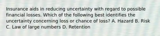 Insurance aids in reducing uncertainty with regard to possible financial losses. Which of the following best identifies the uncertainty concerning loss or chance of loss? A. Hazard B. Risk C. Law of large numbers D. Retention